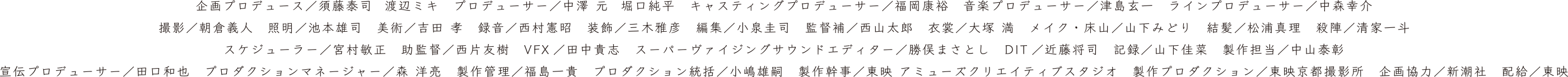 企画プロデュース：須藤泰司  渡辺ミキ　プロデューサー：中澤 元  堀口純平　キャスティングプロデューサー：福岡康裕　音楽プロデューサー：津島玄一　ラインプロデューサー：中森幸介　撮影：朝倉義人　照明：池本雄司　美術：吉田 孝　録音：西村憲昭　装飾：三木雅彦　編集：小泉圭司　監督補：西山太郎　衣裳：大塚 満　メイク・床山：山下みどり　結髪：松浦真理　殺陣：清家一斗　スケジューラー：宮村敏正　助監督：西片友樹　VFX：田中貴志　スーパーヴァイジングサウンドエディター：勝俣まさとし　DIT：近藤将司　記録：山下佳菜　製作担当：中山泰彰　宣伝プロデューサー：田口和也　プロダクションマネージャー：森 洋亮　製作管理：福島一貴　プロダクション統括：小嶋雄嗣　製作幹事：東映 アミューズクリエイティブスタジオ　製作プロダクション：東映京都撮影所　企画協力：新潮社　配給：東映